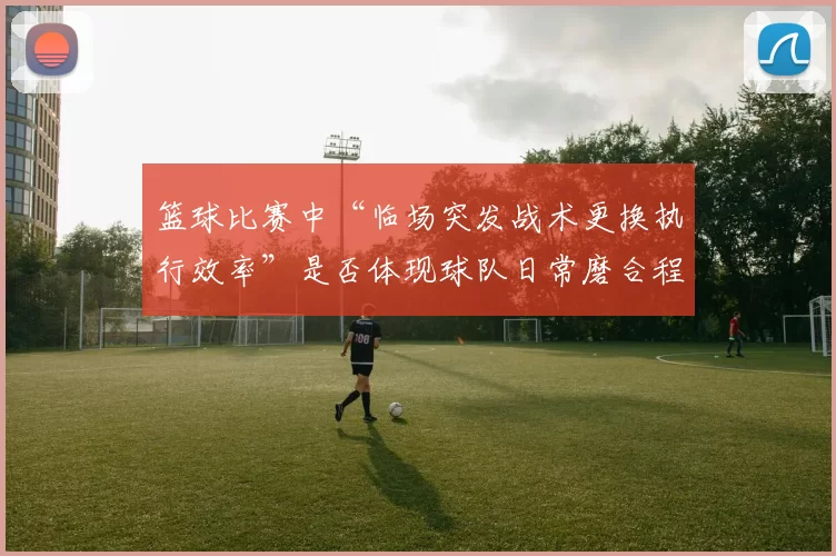 篮球比赛中“临场突发战术更换执行效率”是否体现球队日常磨合程度