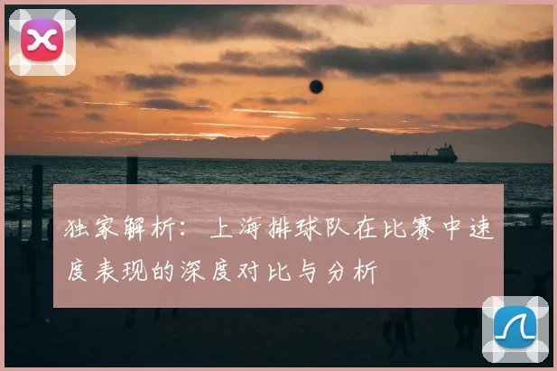 独家解析：上海排球队在比赛中速度表现的深度对比与分析