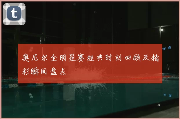 奥尼尔全明星赛经典时刻回顾及精彩瞬间盘点