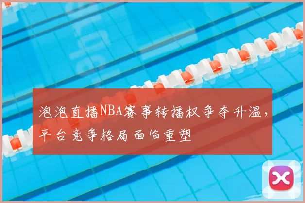 泡泡直播NBA赛事转播权争夺升温，平台竞争格局面临重塑