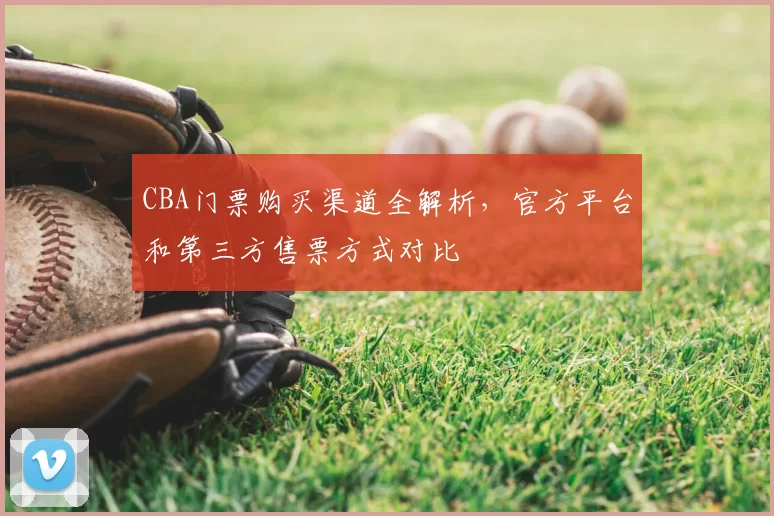 CBA门票购买渠道全解析，官方平台和第三方售票方式对比