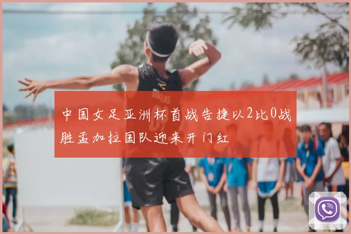 中国女足亚洲杯首战告捷以2比0战胜孟加拉国队迎来开门红