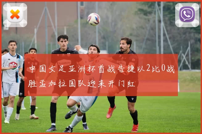 中国女足亚洲杯首战告捷以2比0战胜孟加拉国队迎来开门红