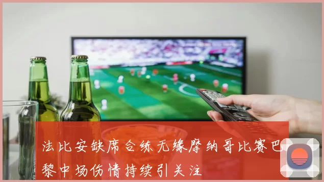 法比安缺席合练无缘摩纳哥比赛巴黎中场伤情持续引关注
