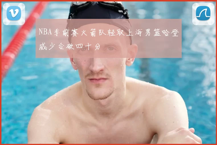 NBA季前赛火箭队轻取上海男篮哈登威少合砍四十分