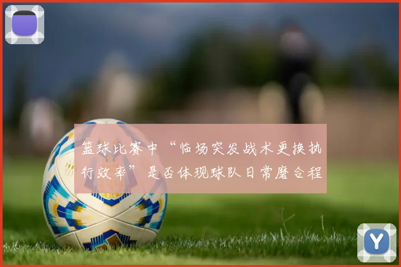 篮球比赛中“临场突发战术更换执行效率”是否体现球队日常磨合程度