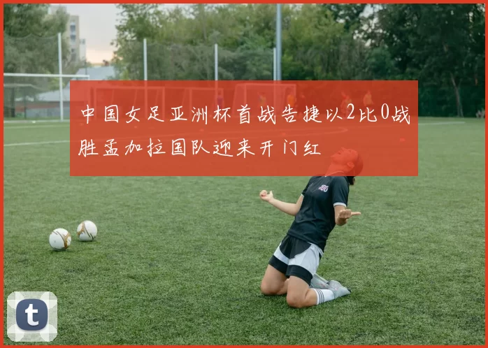 中国女足亚洲杯首战告捷以2比0战胜孟加拉国队迎来开门红
