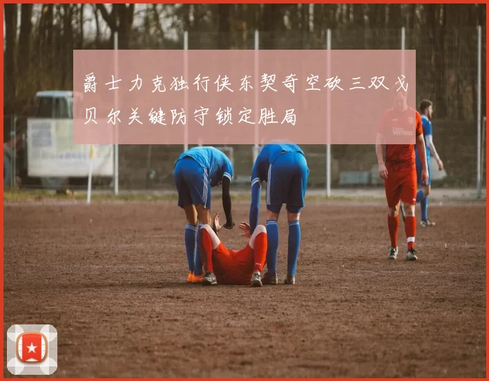 爵士力克独行侠东契奇空砍三双戈贝尔关键防守锁定胜局