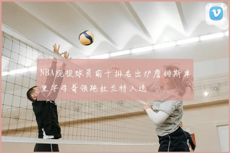 NBA现役球员前十排名出炉詹姆斯库里字母哥领跑杜兰特入选