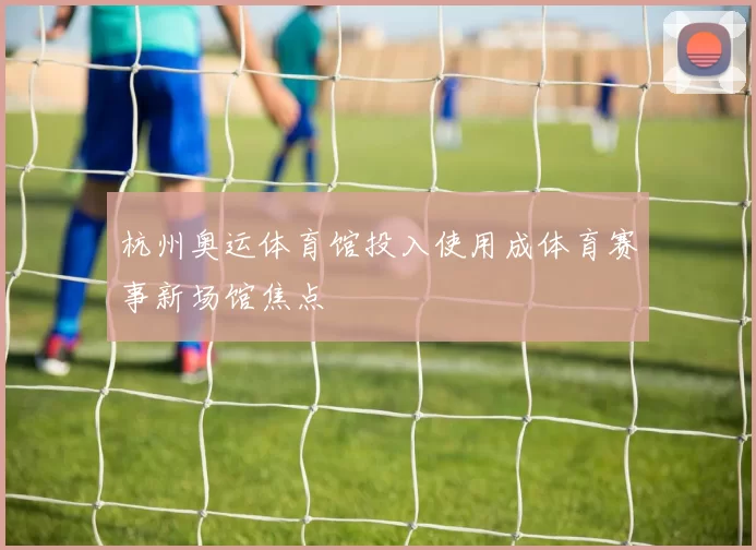杭州奥运体育馆投入使用成体育赛事新场馆焦点