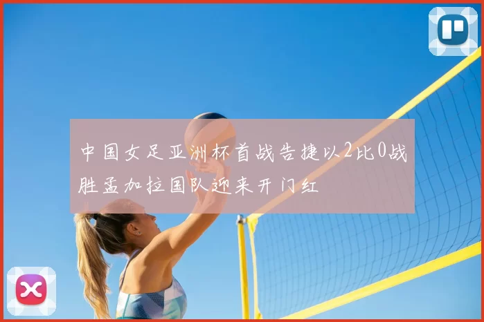 中国女足亚洲杯首战告捷以2比0战胜孟加拉国队迎来开门红