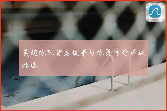 英超球队背后故事与球员传奇事迹精选