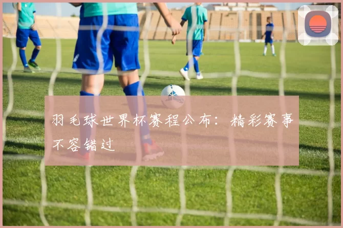 羽毛球世界杯赛程公布：精彩赛事不容错过