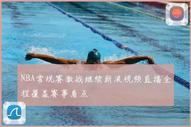 NBA常规赛激战继续新浪视频直播全程覆盖赛事看点