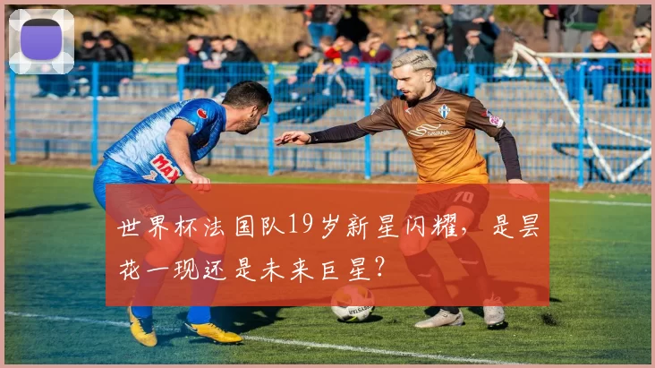 世界杯法国队19岁新星闪耀，是昙花一现还是未来巨星？