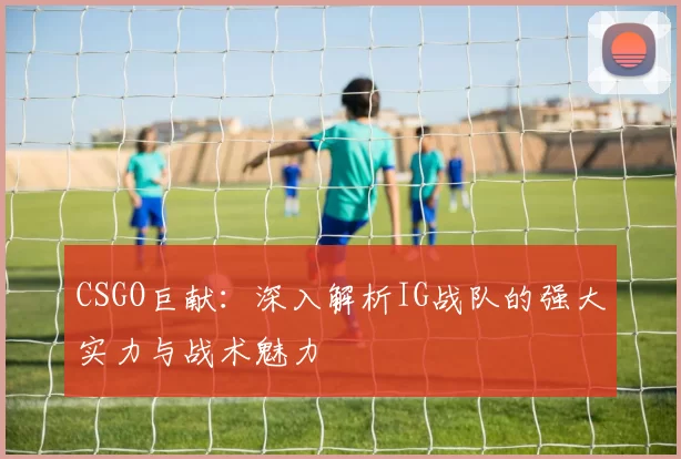 CSGO巨献：深入解析IG战队的强大实力与战术魅力