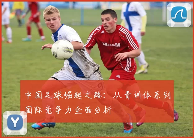 中国足球崛起之路：从青训体系到国际竞争力全面分析