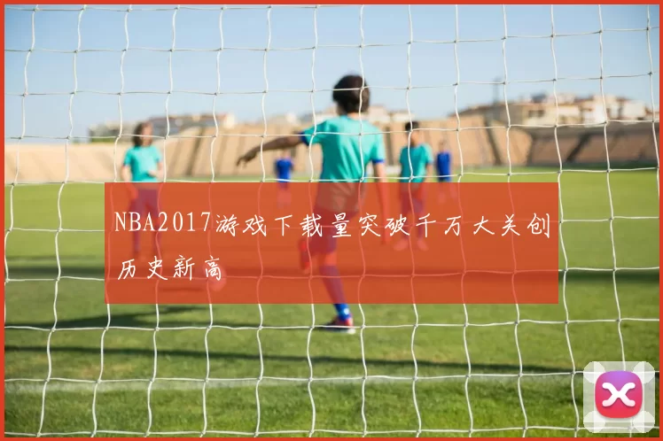 NBA2017游戏下载量突破千万大关创历史新高