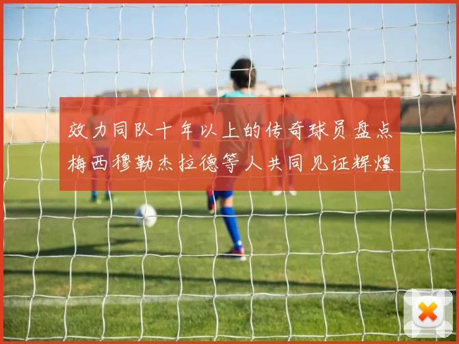 效力同队十年以上的传奇球员盘点梅西穆勒杰拉德等人共同见证辉煌岁月