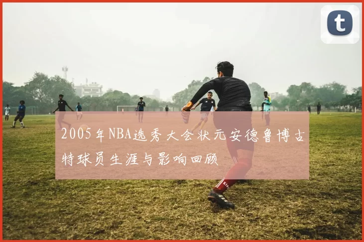 2005年NBA选秀大会状元安德鲁博古特球员生涯与影响回顾