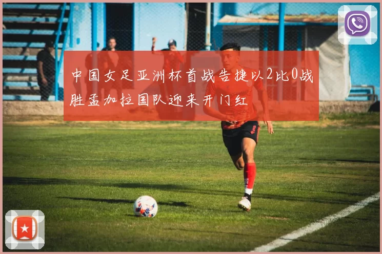 中国女足亚洲杯首战告捷以2比0战胜孟加拉国队迎来开门红