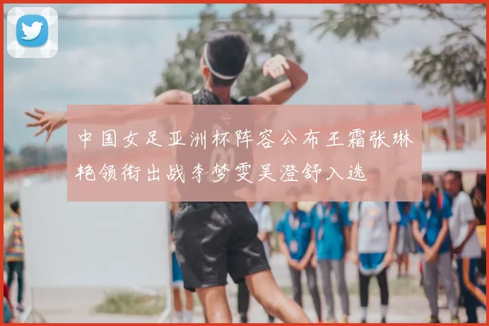 中国女足亚洲杯阵容公布王霜张琳艳领衔出战李梦雯吴澄舒入选