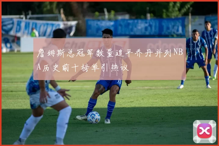 詹姆斯总冠军数量追平乔丹并列NBA历史前十榜单引热议