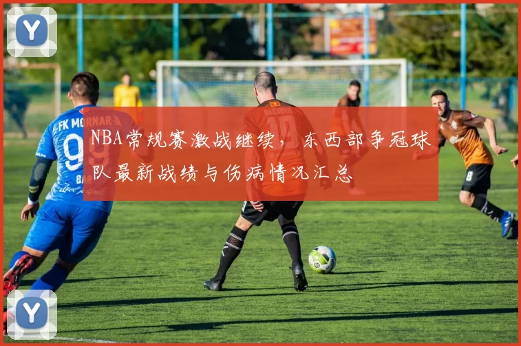 NBA常规赛激战继续,东西部争冠球队最新战绩与伤病情况汇总