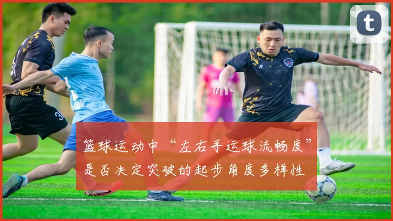 篮球运动中“左右手运球流畅度”是否决定突破的起步角度多样性