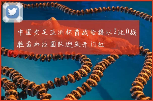 中国女足亚洲杯首战告捷以2比0战胜孟加拉国队迎来开门红