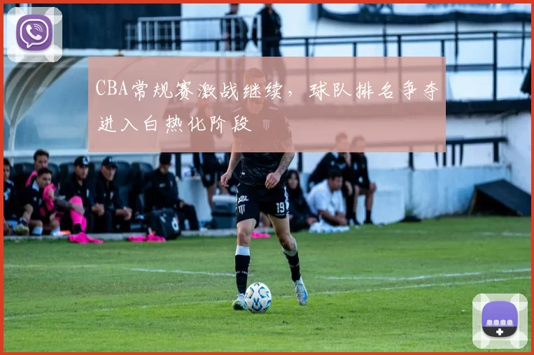 CBA常规赛激战继续,球队排名争夺进入白热化阶段