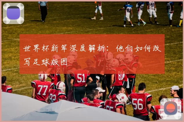 世界杯新军深度解析：他们如何改写足球版图