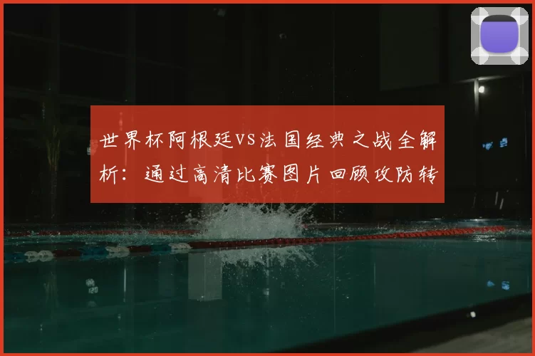 世界杯阿根廷vs法国经典之战全解析：通过高清比赛图片回顾攻防转换与决胜时刻