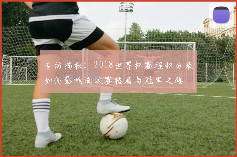 专访揭秘：2018世界杯赛程积分表如何影响淘汰赛格局与冠军之路