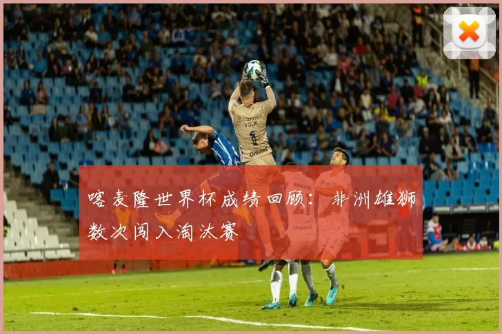 喀麦隆世界杯成绩回顾：非洲雄狮数次闯入淘汰赛
