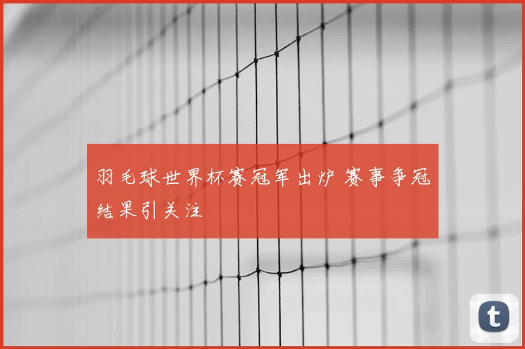 羽毛球世界杯赛冠军出炉 赛事争冠结果引关注