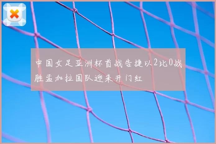 中国女足亚洲杯首战告捷以2比0战胜孟加拉国队迎来开门红