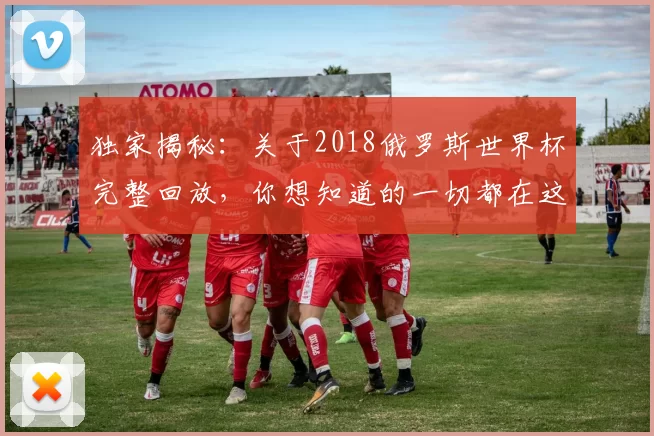 独家揭秘：关于2018俄罗斯世界杯完整回放，你想知道的一切都在这里