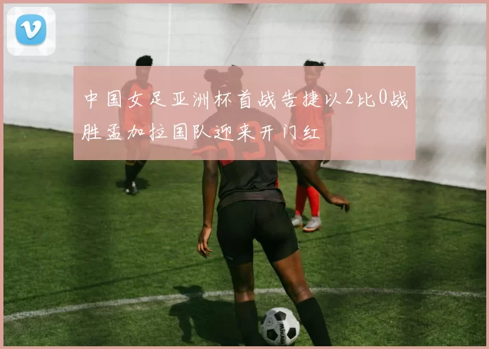 中国女足亚洲杯首战告捷以2比0战胜孟加拉国队迎来开门红