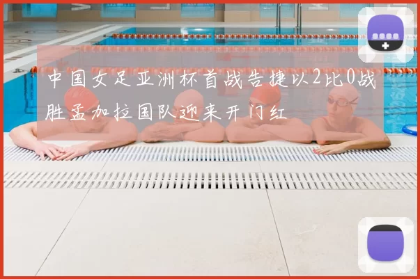 中国女足亚洲杯首战告捷以2比0战胜孟加拉国队迎来开门红