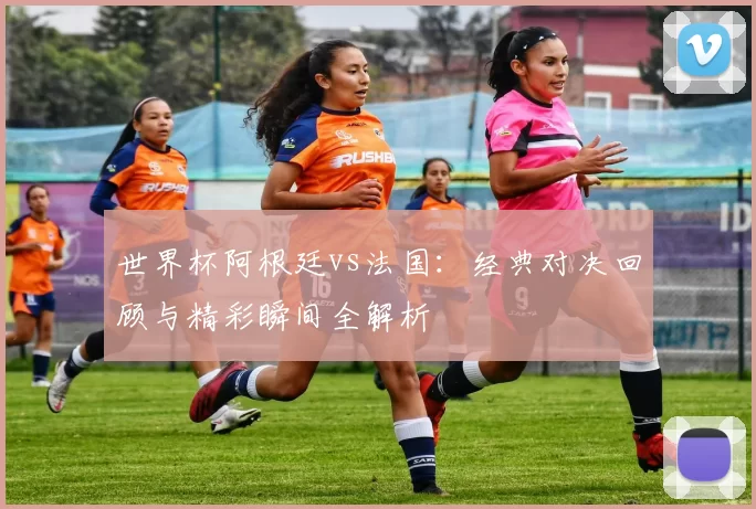 世界杯阿根廷vs法国：经典对决回顾与精彩瞬间全解析