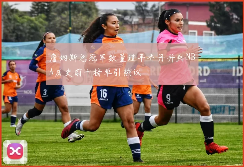 詹姆斯总冠军数量追平乔丹并列NBA历史前十榜单引热议