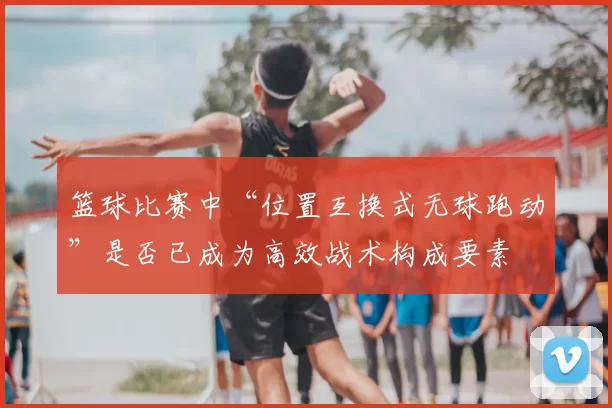 篮球比赛中“位置互换式无球跑动”是否已成为高效战术构成要素