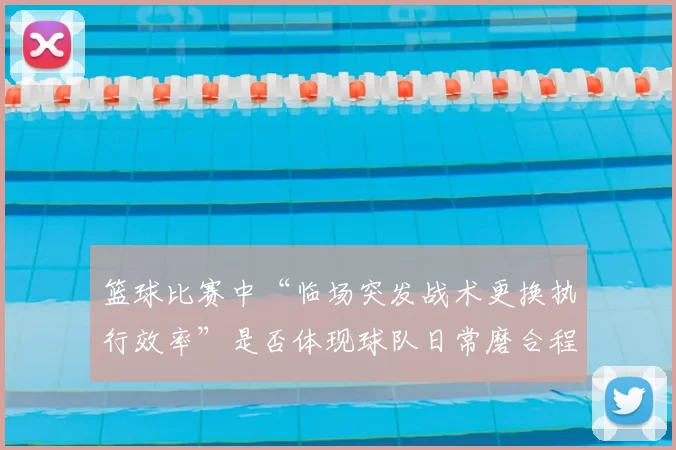 篮球比赛中“临场突发战术更换执行效率”是否体现球队日常磨合程度