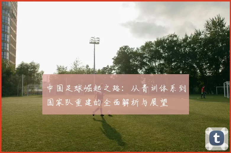 中国足球崛起之路：从青训体系到国家队重建的全面解析与展望