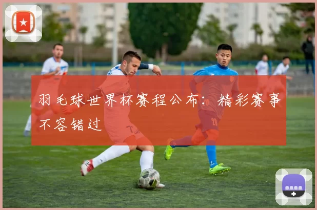 羽毛球世界杯赛程公布：精彩赛事不容错过
