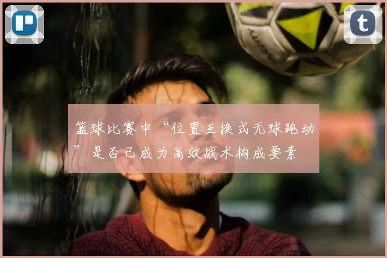 篮球比赛中“位置互换式无球跑动”是否已成为高效战术构成要素