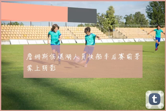 詹姆斯伤退湖人负快船季后赛前景蒙上阴影