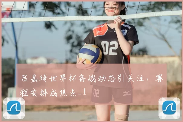 吕嘉琦世界杯备战动态引关注，赛程安排成焦点_1