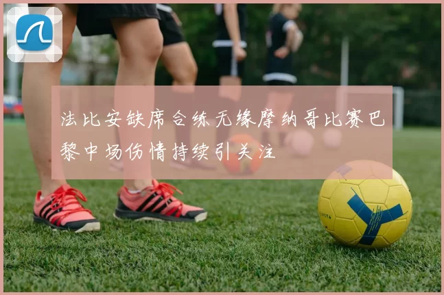 法比安缺席合练无缘摩纳哥比赛巴黎中场伤情持续引关注